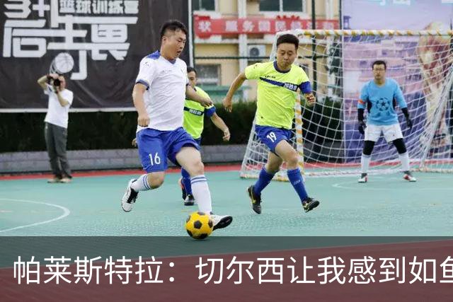 帕莱斯特拉：切尔西让我感到如鱼得水；国足氛围积极向上